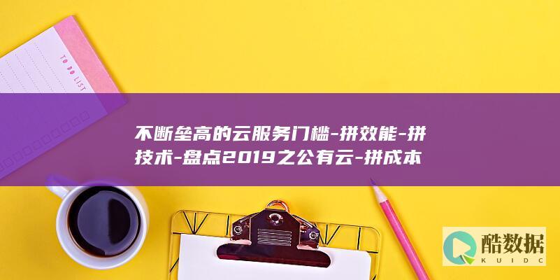 不断垒高的云服务门槛-拼效能-拼技术-盘点2019之公有云-拼成本