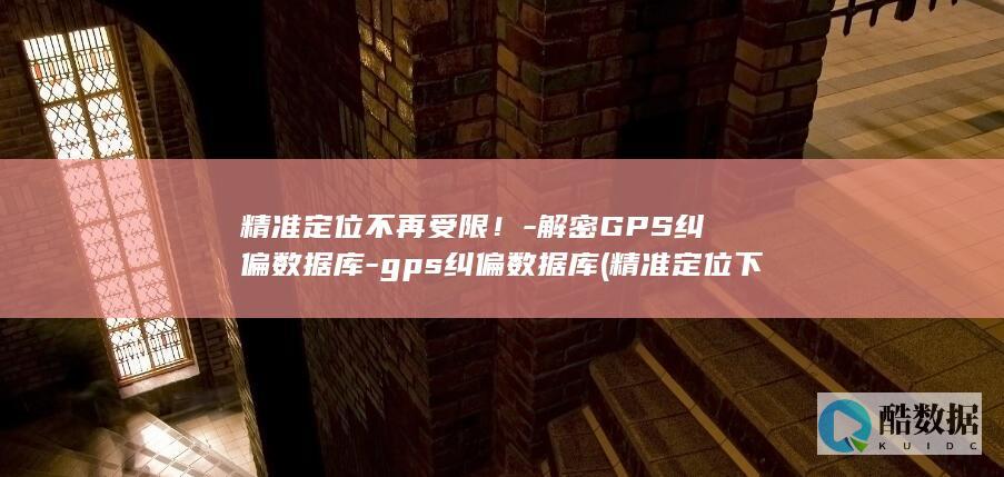 精准定位不再受限！-解密GPS纠偏数据库-gps纠偏数据库 (精准定位 下一句可以接什么)