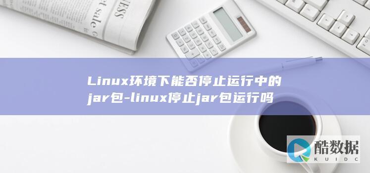 Linux环境下能否停止运行中的jar包-linux停止jar包运行吗 (linux环境变量怎么配置)