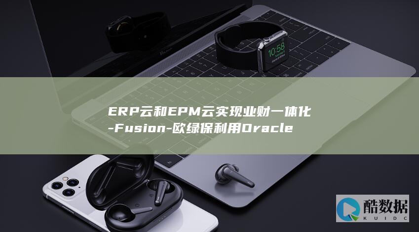 ERP云和EPM云实现业财一体化-Fusion-欧绿保利用Oracle (云erp系统哪个更好)