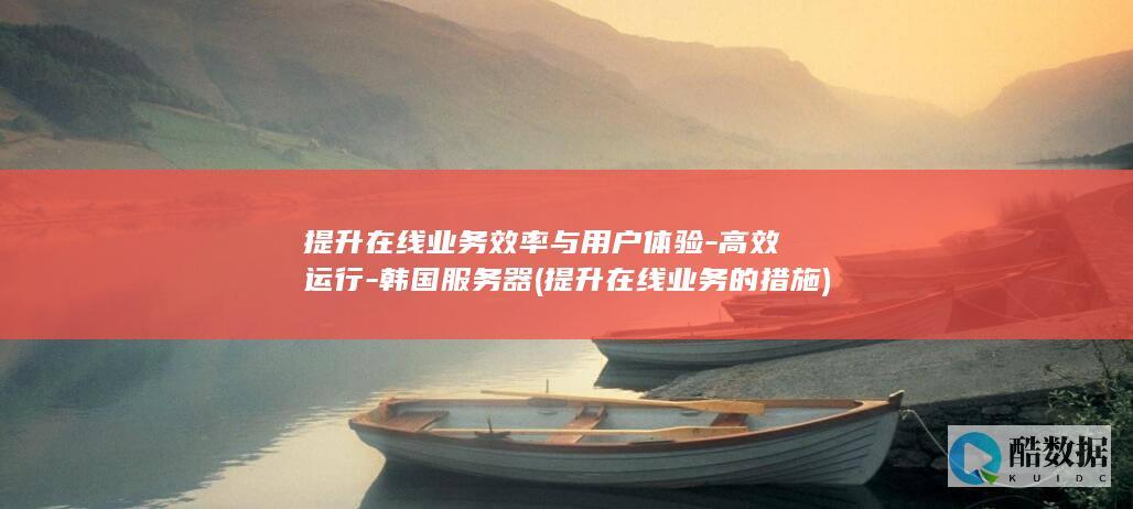 提升在线业务效率与用户体验-高效运行-韩国服务器 (提升在线业务的措施)