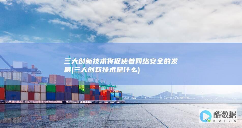 三大创新技术将促使着网络安全的发展 (三大创新技术是什么)