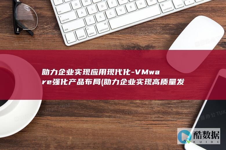 助力企业实现应用现代化-VMware强化产品布局 (助力企业实现高质量发展)