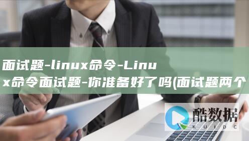 面试题-linux命令-Linux命令面试题-你准备好了吗 (面试题两个领导意见不一致,你应该怎么办)
