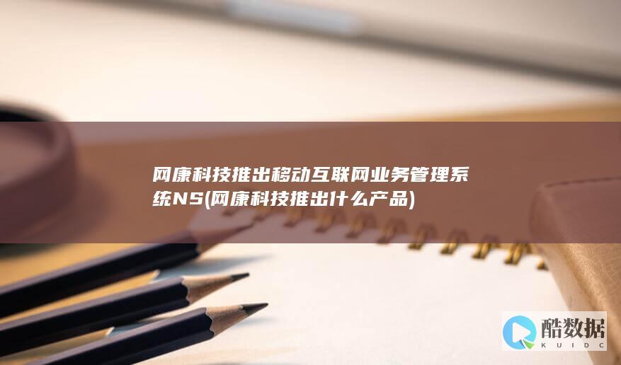 网康科技推出移动互联网业务管理系统NS (网康科技推出什么产品)