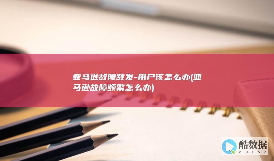 亚马逊故障频发-用户该怎么办 (亚马逊故障频繁怎么办)