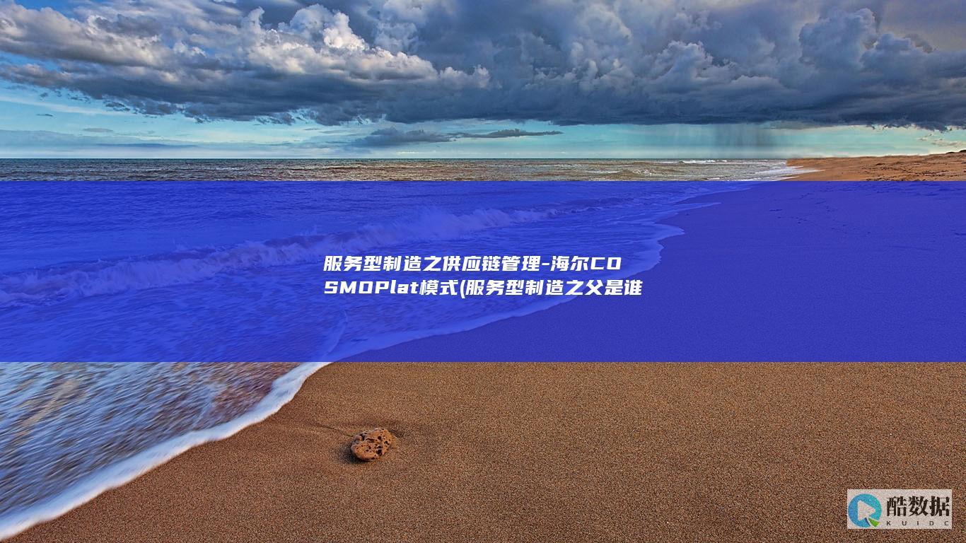 服务型制造之供应链管理-海尔COSMOPlat模式 (服务型制造之父是谁)