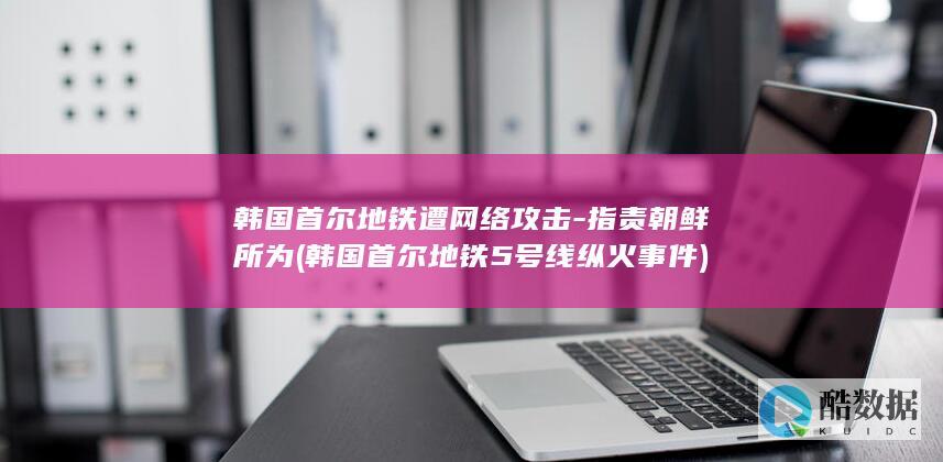 韩国首尔地铁遭网络攻击-指责朝鲜所为 (韩国首尔地铁5号线纵火事件)