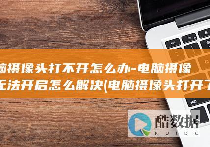 电脑摄像头打不开怎么办-电脑摄像头无法开启怎么解决 (电脑摄像头打开了显示不出画面怎么回事)
