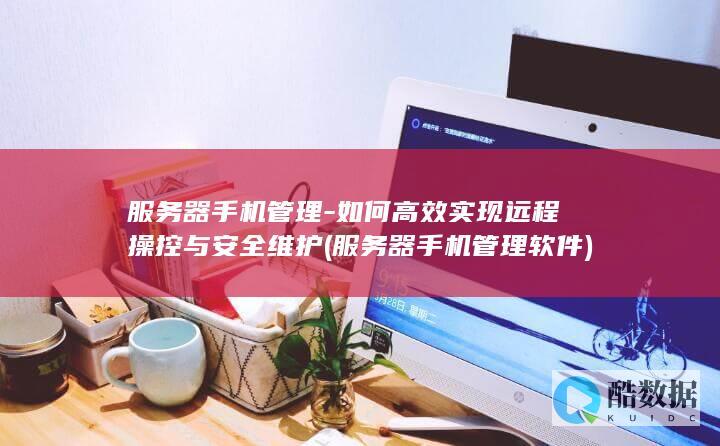 服务器手机管理-如何高效实现远程操控与安全维护 (服务器手机管理软件)