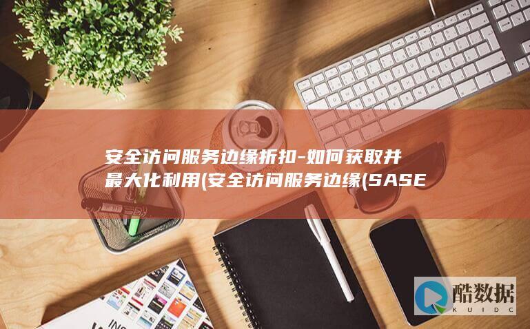 安全访问服务边缘折扣-如何获取并最大化利用 (安全访问服务边缘(SASE))