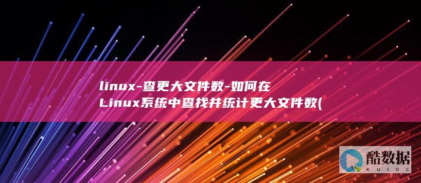 linux-查更大文件数-如何在Linux系统中查找并统计更大文件数 (linux系统)