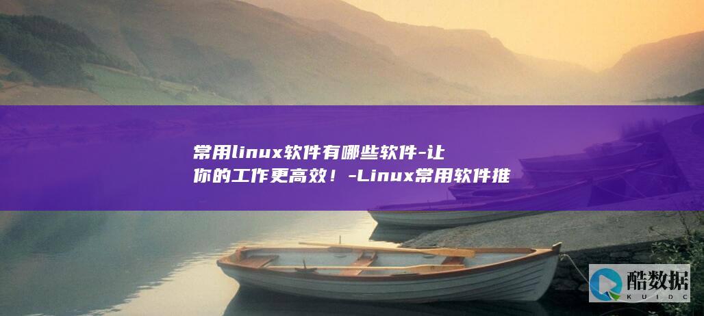常用linux软件有哪些软件-让你的工作更高效!-Linux常用软件推荐-实用推荐 (常用linux系统有哪些)