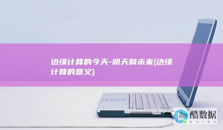 边缘计算的今天-明天和未来 (边缘计算的意义)
