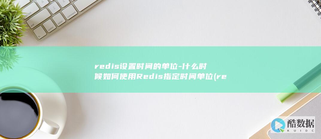 redis设置时间的单位-什么时候如何使用Redis指定时间单位 (redis设置过期时间)