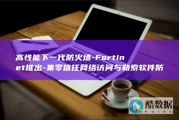 高性能下一代防火墙-Fortinet推出-集零信任网络访问与勒索软件防御于一体-新品 (高性能下一代cpu)