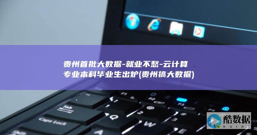 贵州首批大数据-就业不愁-云计算专业本科毕业生出炉 (贵州搞大数据)