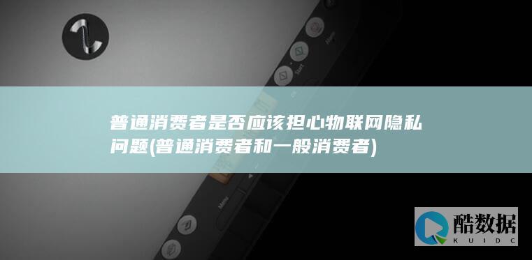 普通消费者是否应该担心物联网隐私问题 (普通消费者和一般消费者)