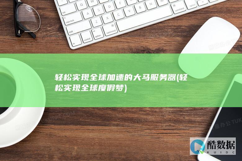 轻松实现全球加速的大马服务器 (轻松实现全球度假梦)