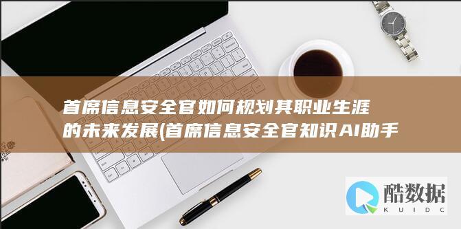 首席信息安全官如何规划其职业生涯的未来发展 (首席信息安全官知识AI助手)