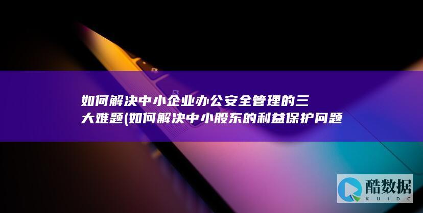如何解决中小企业办公安全管理的三大难题 (如何解决中小股东的利益保护问题)