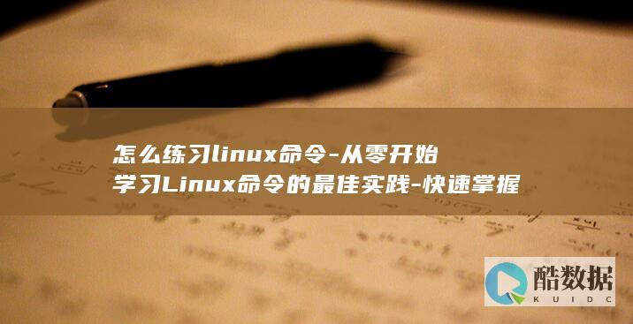 怎么练习linux命令-从零开始学习Linux命令的最佳实践-快速掌握！ (怎么练练)
