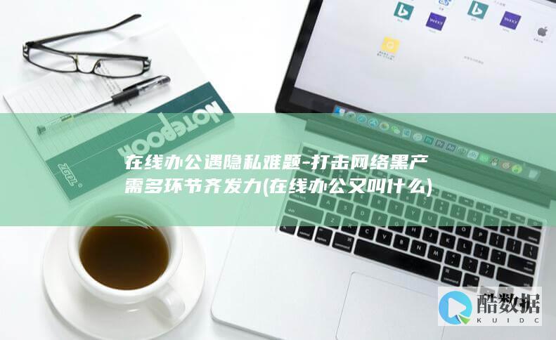 在线办公遇隐私难题-打击网络黑产需多环节齐发力 (在线办公又叫什么)