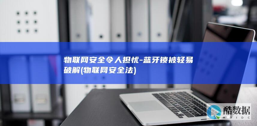 物联网安全令人担忧-蓝牙锁被轻易破解 (物联网安全法)