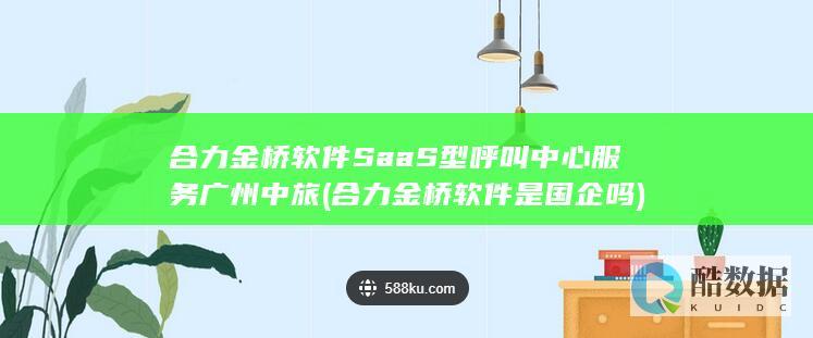 合力金桥软件SaaS型呼叫中心服务广州中旅 (合力金桥软件是国企吗)