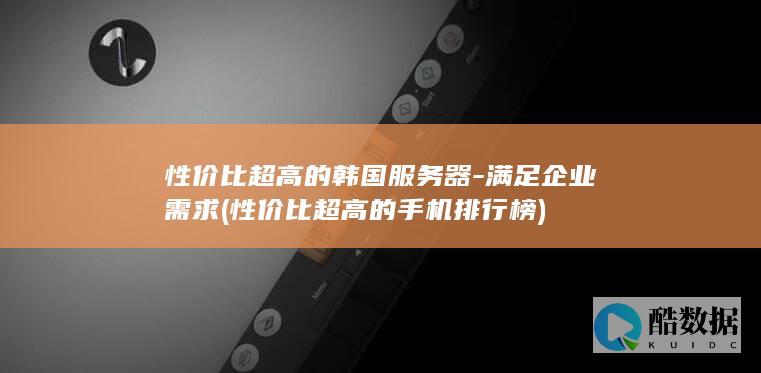 性价比超高的韩国服务器-满足企业需求 (性价比超高的手机排行榜)