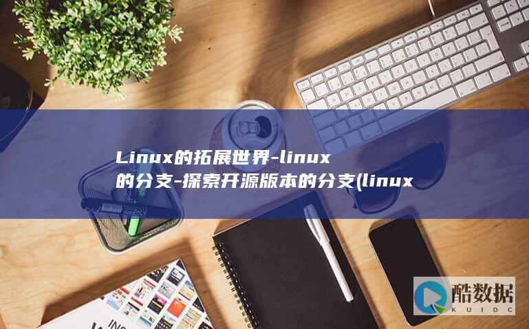 Linux的拓展世界-linux的分支-探索开源版本的分支 (linux的特点)