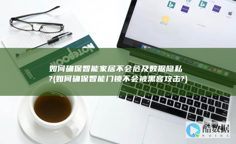 如何确保智能家居不会危及数据隐私? (如何确保智能门锁不会被黑客攻击?)