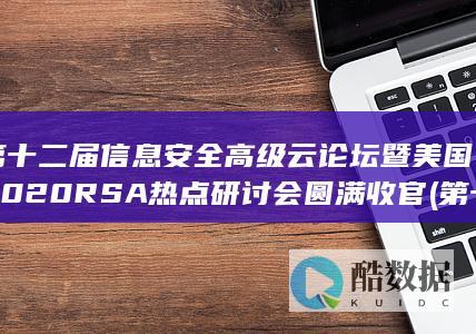 第十二届信息安全高级云论坛暨美国2020RSA热点研讨会圆满收官 (第十二届信息检索大赛)