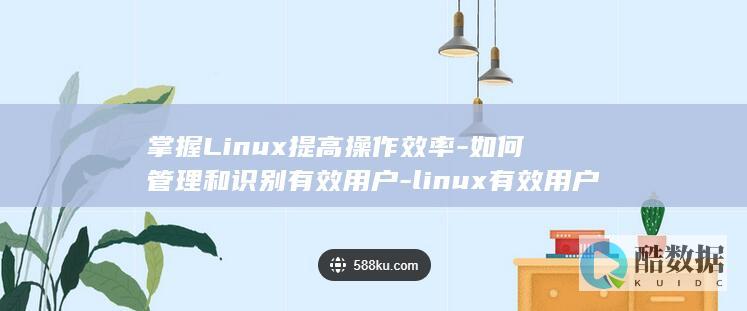 掌握Linux提高操作效率-如何管理和识别有效用户-linux有效用户 (掌握linux操作系统)