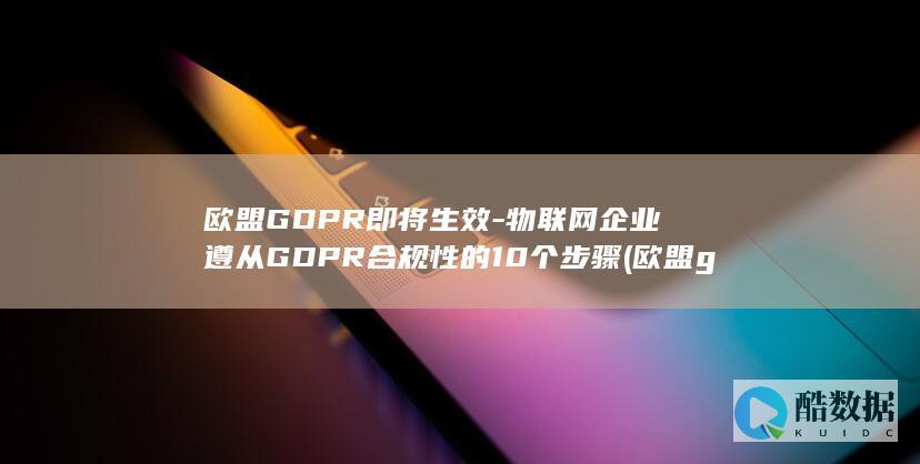 欧盟GDPR即将生效-物联网企业遵从GDPR合规性的10个步骤 (欧盟gdpr通用数据保护条例)