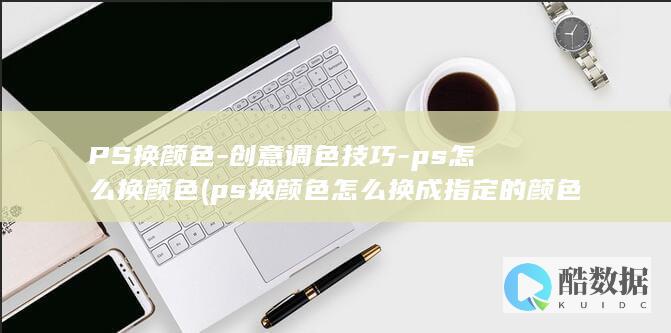 PS换颜色-创意调色技巧-ps怎么换颜色 (ps换颜色怎么换成指定的颜色)