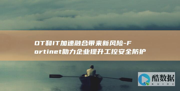 OT和IT加速融合带来新风险-Fortinet助力企业提升工控安全防护能力 (ot 和it)