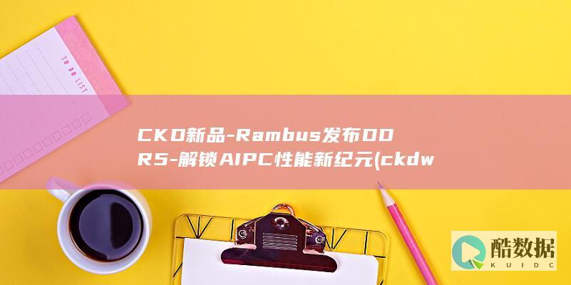 CKD新品-Rambus发布DDR5-解锁AIPC性能新纪元 (ckdwdr)