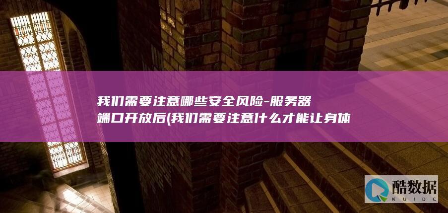 我们需要注意哪些安全风险-服务器端口开放后 (我们需要注意什么才能让身体健康地成长)