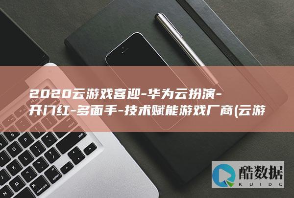 2020云游戏喜迎-华为云扮演-开门红-多面手-技术赋能游戏厂商 (云游官网)