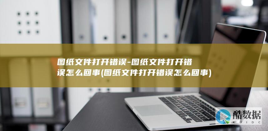 图纸文件打开错误-图纸文件打开错误怎么回事 (图纸文件打开错误怎么回事)