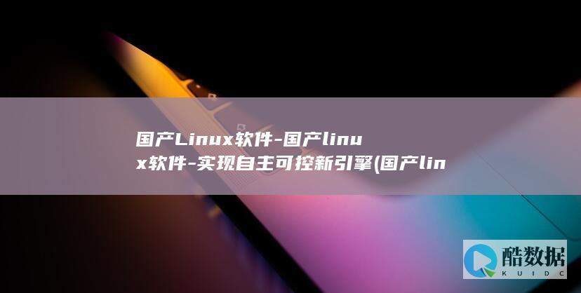国产Linux软件-国产linux软件-实现自主可控新引擎 (国产linux)