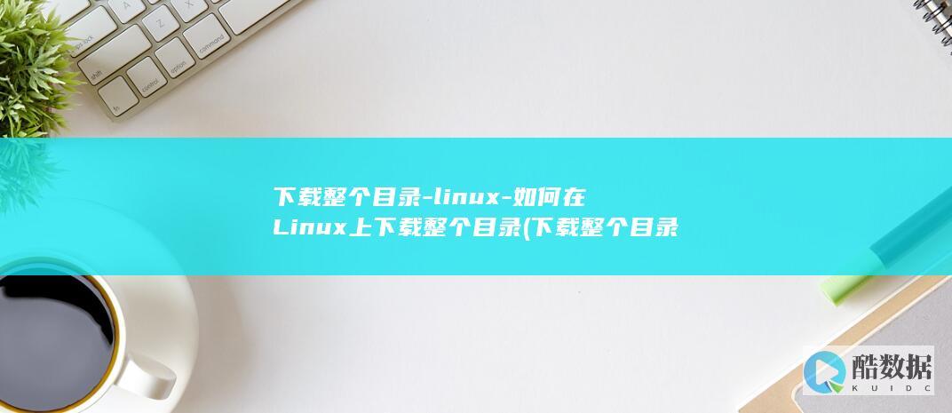 下载整个目录-linux-如何在Linux上下载整个目录 (下载整个目录的软件)
