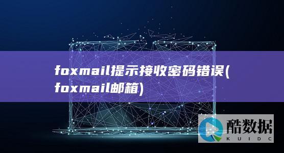 foxmail提示接收密码错误 (foxmail邮箱)