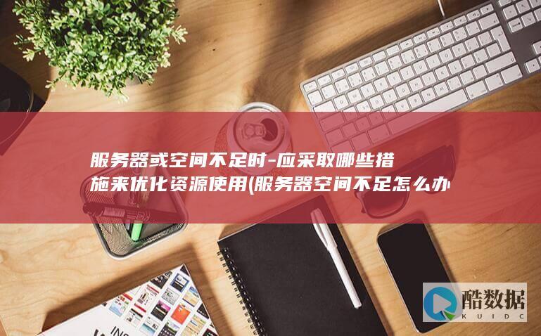服务器或空间不足时-应采取哪些措施来优化资源使用 (服务器空间不足怎么办)