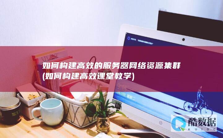 如何构建高效的服务器网络资源集群 (如何构建高效课堂教学)