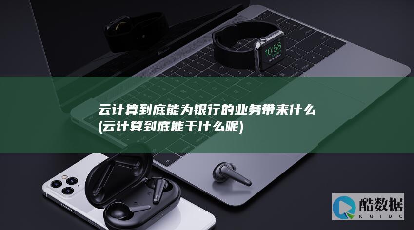 云计算到底能为银行的业务带来什么 (云计算到底能干什么呢)
