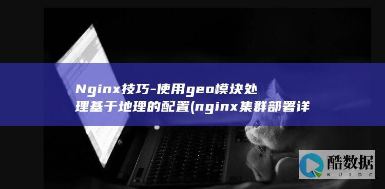 Nginx技巧-使用geo模块处理基于地理的配置 (nginx集群部署详解)