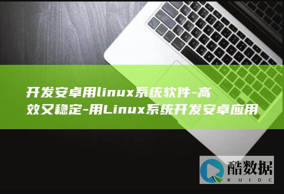 开发安卓用linux系统软件-高效又稳定-用Linux系统开发安卓应用 (开发安卓用什么软件)