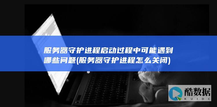 服务器守护进程启动过程中可能遇到哪些问题 (服务器守护进程怎么关闭)